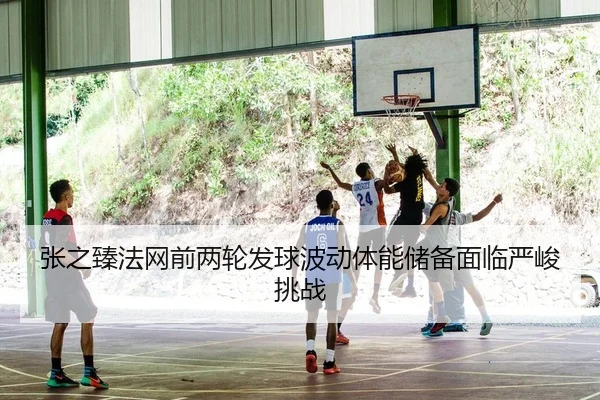 张之臻法网前两轮发球波动体能储备面临严峻挑战